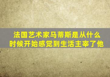 法国艺术家马蒂斯是从什么时候开始感觉到生活主宰了他