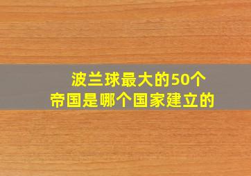 波兰球最大的50个帝国是哪个国家建立的