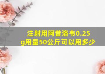 注射用阿昔洛韦0.25g用量50公斤可以用多少