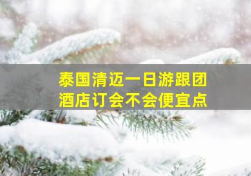 泰国清迈一日游跟团酒店订会不会便宜点