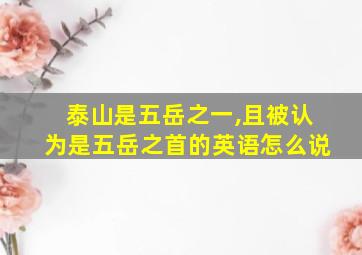 泰山是五岳之一,且被认为是五岳之首的英语怎么说