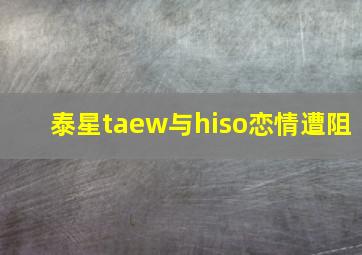 泰星taew与hiso恋情遭阻