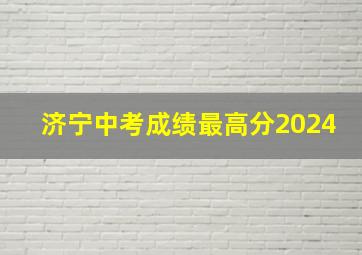 济宁中考成绩最高分2024