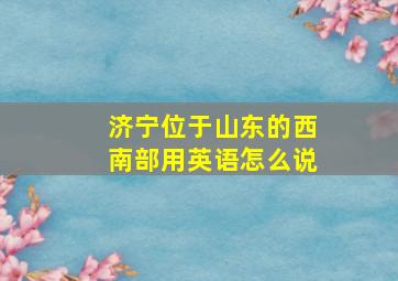 济宁位于山东的西南部用英语怎么说