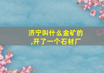 济宁叫什么金矿的,开了一个石材厂