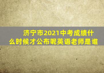 济宁市2021中考成绩什么时候才公布呢英语老师是谁