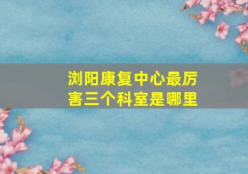 浏阳康复中心最厉害三个科室是哪里