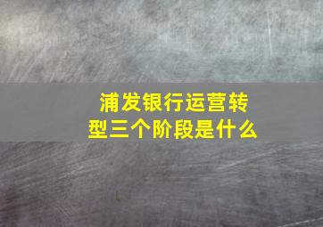 浦发银行运营转型三个阶段是什么