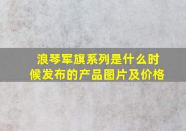 浪琴军旗系列是什么时候发布的产品图片及价格