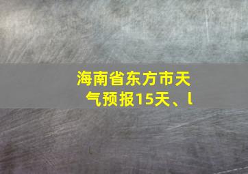 海南省东方市天气预报15天、l