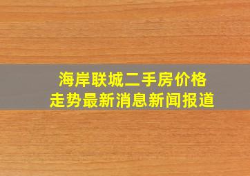 海岸联城二手房价格走势最新消息新闻报道