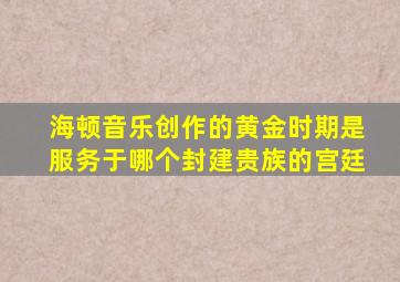 海顿音乐创作的黄金时期是服务于哪个封建贵族的宫廷