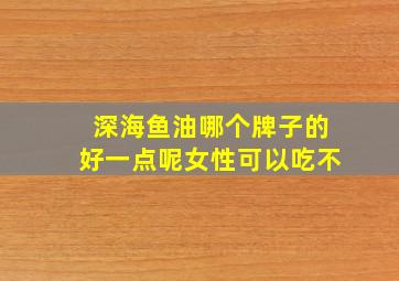 深海鱼油哪个牌子的好一点呢女性可以吃不