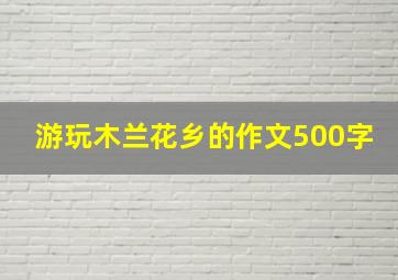 游玩木兰花乡的作文500字