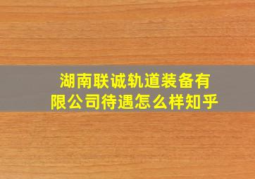 湖南联诚轨道装备有限公司待遇怎么样知乎