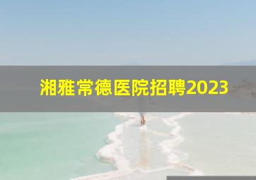 湘雅常德医院招聘2023