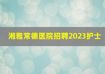 湘雅常德医院招聘2023护士