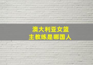 澳大利亚女篮主教练是哪国人