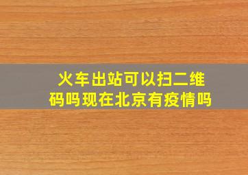 火车出站可以扫二维码吗现在北京有疫情吗