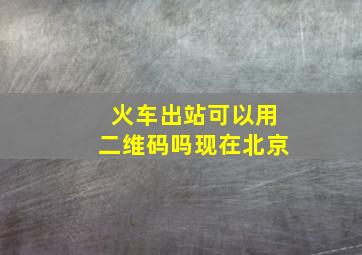 火车出站可以用二维码吗现在北京