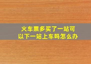 火车票多买了一站可以下一站上车吗怎么办