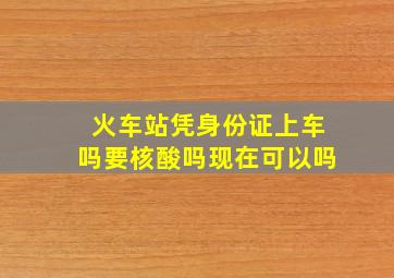 火车站凭身份证上车吗要核酸吗现在可以吗