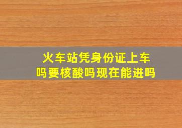 火车站凭身份证上车吗要核酸吗现在能进吗