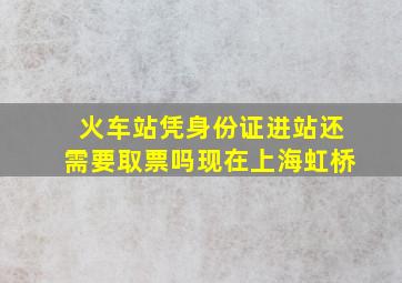 火车站凭身份证进站还需要取票吗现在上海虹桥