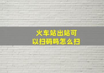 火车站出站可以扫码吗怎么扫