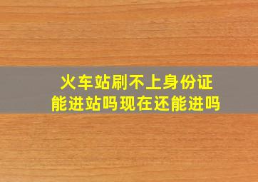 火车站刷不上身份证能进站吗现在还能进吗