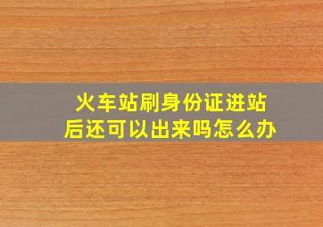 火车站刷身份证进站后还可以出来吗怎么办