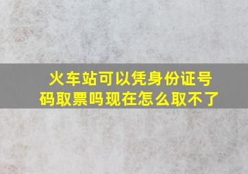 火车站可以凭身份证号码取票吗现在怎么取不了