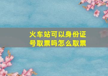 火车站可以身份证号取票吗怎么取票