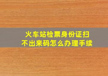 火车站检票身份证扫不出来码怎么办理手续