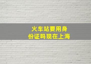 火车站要用身份证吗现在上海