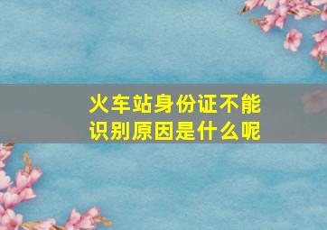 火车站身份证不能识别原因是什么呢