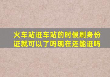 火车站进车站的时候刷身份证就可以了吗现在还能进吗