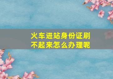 火车进站身份证刷不起来怎么办理呢