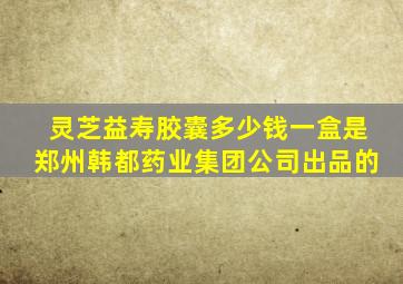 灵芝益寿胶囊多少钱一盒是郑州韩都药业集团公司出品的