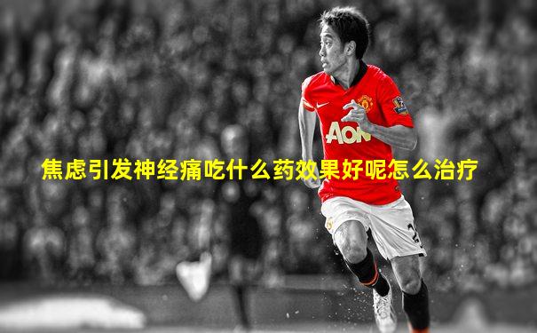 焦虑引发神经痛吃什么药效果好呢怎么治疗