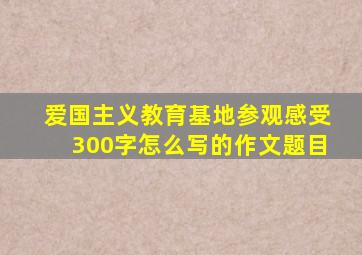 爱国主义教育基地参观感受300字怎么写的作文题目