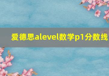 爱德思alevel数学p1分数线