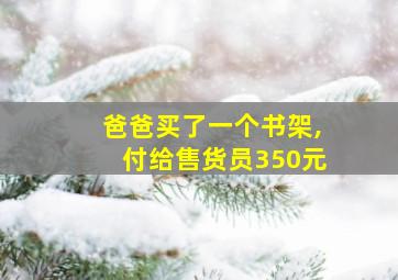 爸爸买了一个书架,付给售货员350元