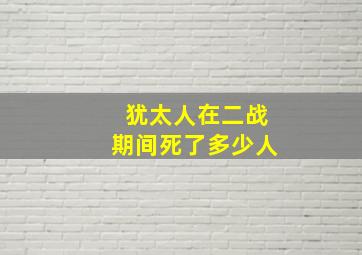 犹太人在二战期间死了多少人