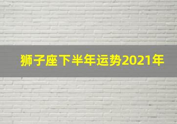 狮子座下半年运势2021年