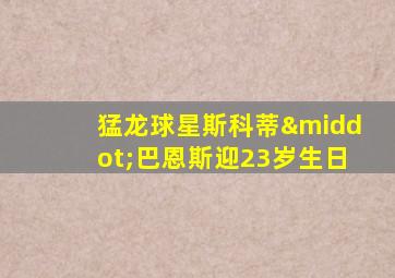 猛龙球星斯科蒂·巴恩斯迎23岁生日