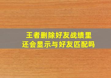 王者删除好友战绩里还会显示与好友匹配吗