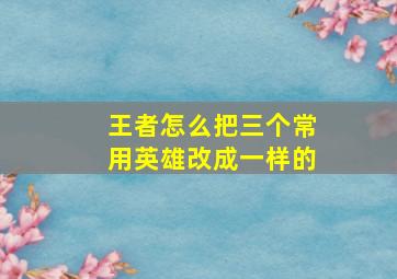 王者怎么把三个常用英雄改成一样的