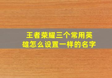 王者荣耀三个常用英雄怎么设置一样的名字