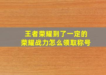 王者荣耀到了一定的荣耀战力怎么领取称号